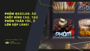 Phỏm B52Club: Ăn chốt đỉnh cao, tạo phỏm thần tốc, ù lớn sập làng!
